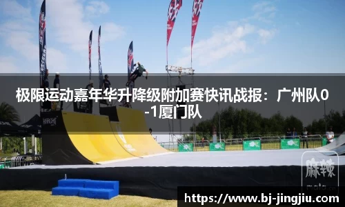 极限运动嘉年华升降级附加赛快讯战报：广州队0-1厦门队