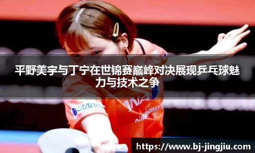 平野美宇与丁宁在世锦赛巅峰对决展现乒乓球魅力与技术之争